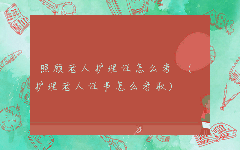 照顾老人护理证怎么考 (护理老人证书怎么考取)